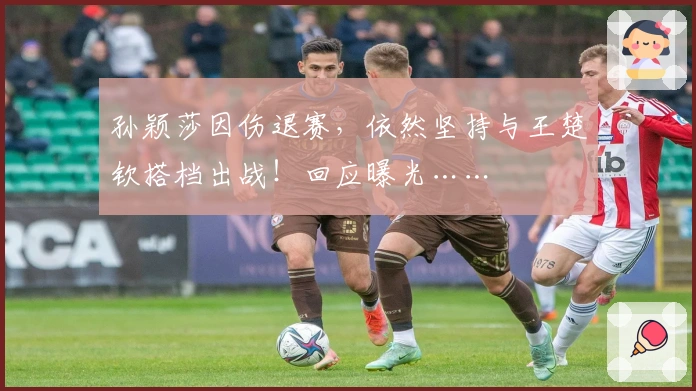 孙颖莎因伤退赛，依然坚持与王楚钦搭档出战！回应曝光……