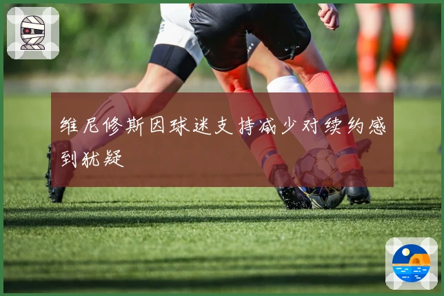 维尼修斯因球迷支持减少对续约感到犹疑