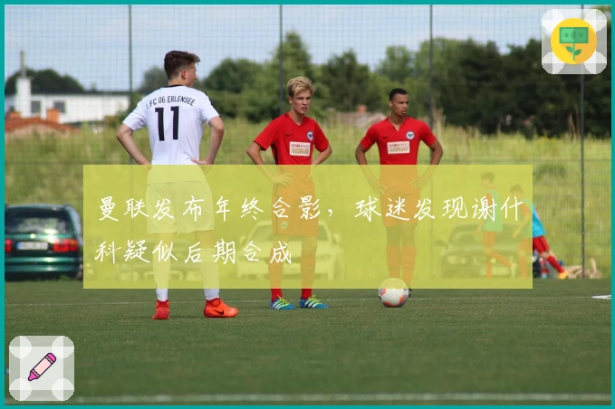 曼联发布年终合影，球迷发现谢什科疑似后期合成