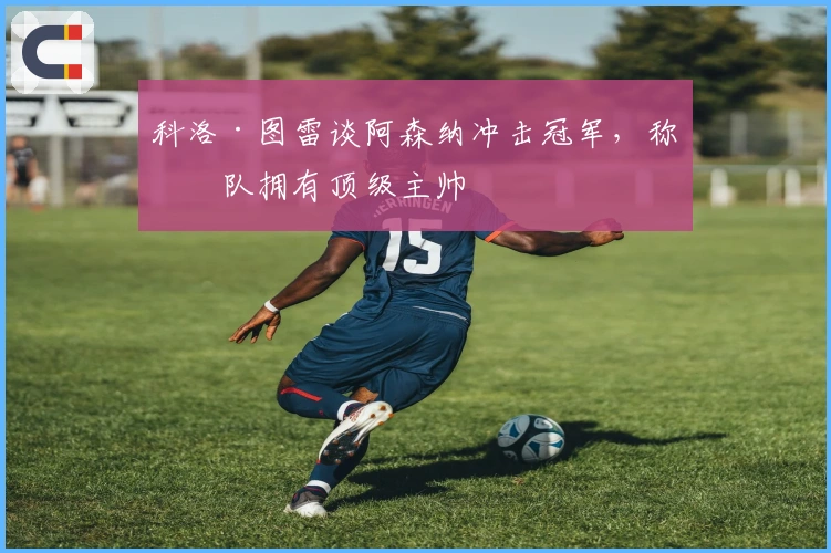 科洛·图雷谈阿森纳冲击冠军，称球队拥有顶级主帅