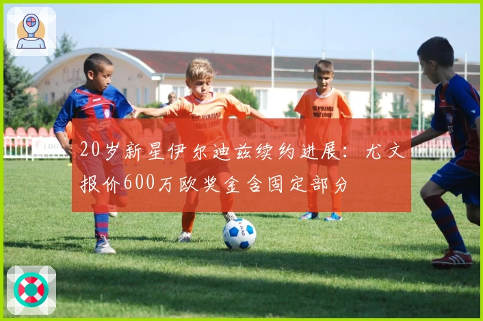 20岁新星伊尔迪兹续约进展：尤文报价600万欧奖金含固定部分