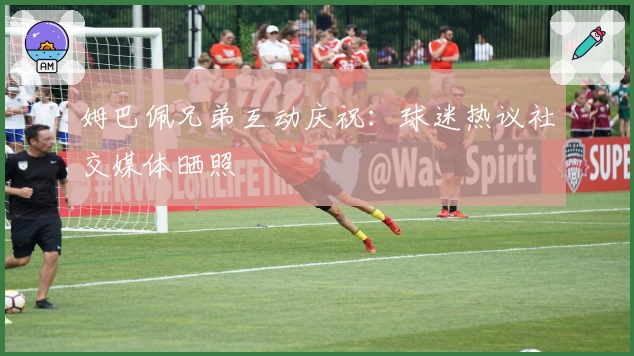 姆巴佩兄弟互动庆祝：球迷热议社交媒体晒照