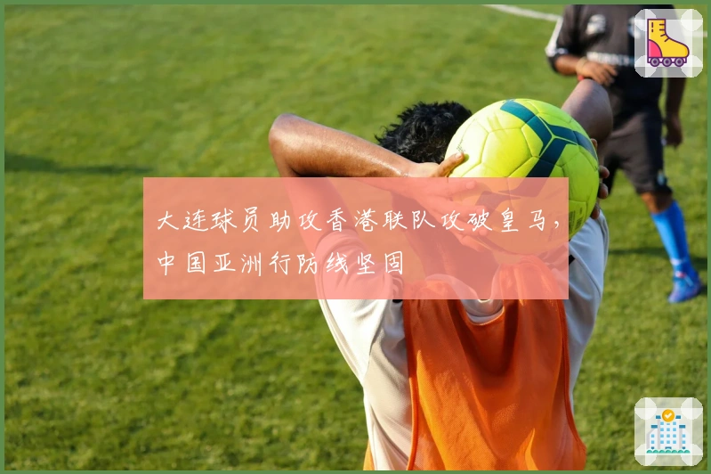 大连球员助攻香港联队攻破皇马，中国亚洲行防线坚固