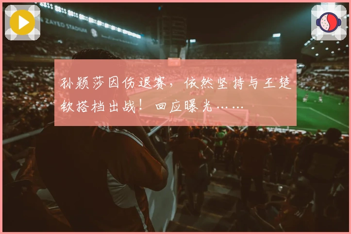 孙颖莎因伤退赛，依然坚持与王楚钦搭档出战！回应曝光……