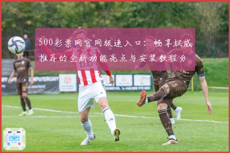 500彩票网官网极速入口：畅享权威推荐的全新功能亮点与安装教程分享