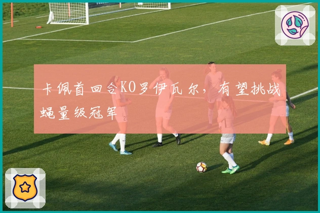 卡佩首回合KO罗伊瓦尔，有望挑战蝇量级冠军