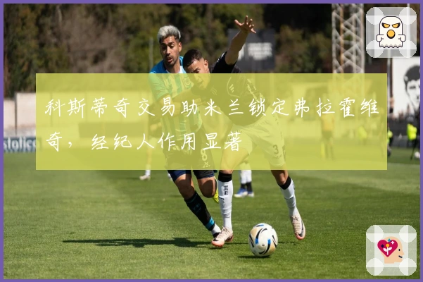 科斯蒂奇交易助米兰锁定弗拉霍维奇，经纪人作用显著