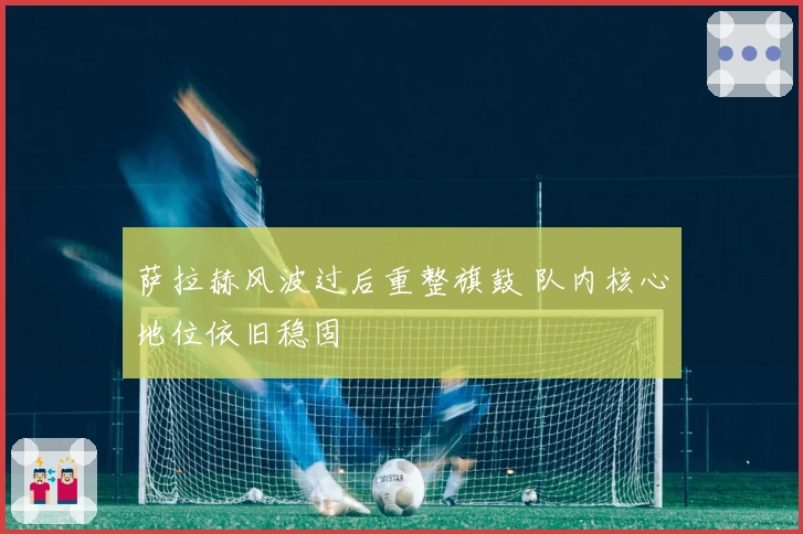 萨拉赫风波过后重整旗鼓 队内核心地位依旧稳固