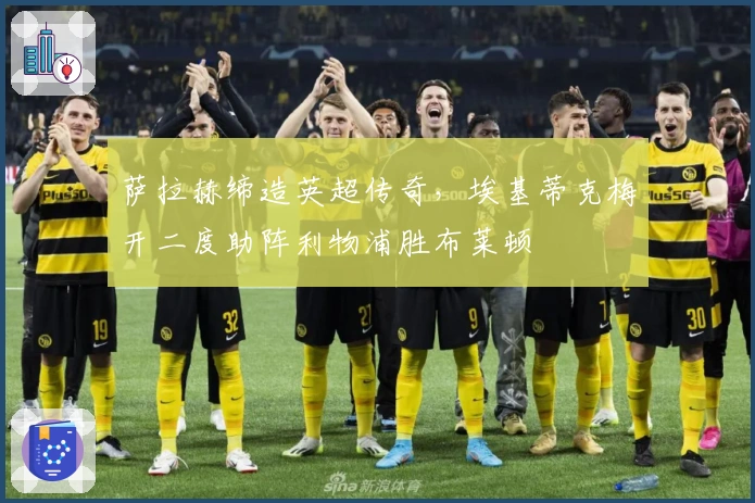 萨拉赫缔造英超传奇，埃基蒂克梅开二度助阵利物浦胜布莱顿