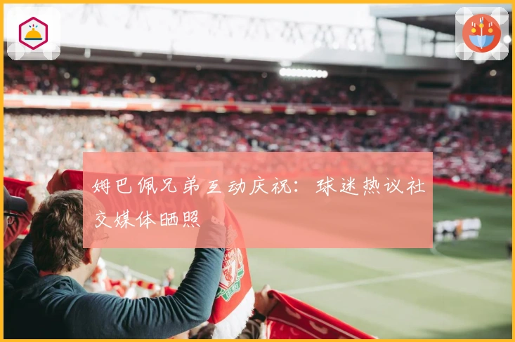 姆巴佩兄弟互动庆祝：球迷热议社交媒体晒照