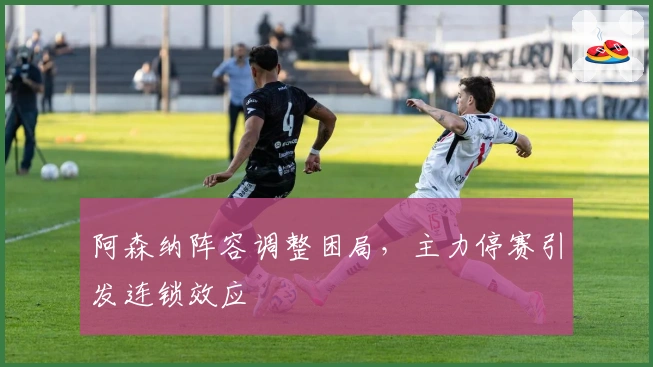 阿森纳阵容调整困局，主力停赛引发连锁效应