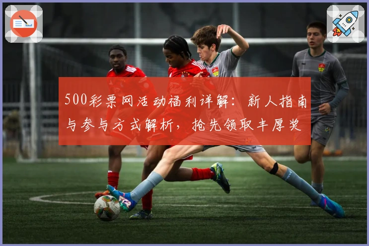 500彩票网活动福利详解：新人指南与参与方式解析，抢先领取丰厚奖励