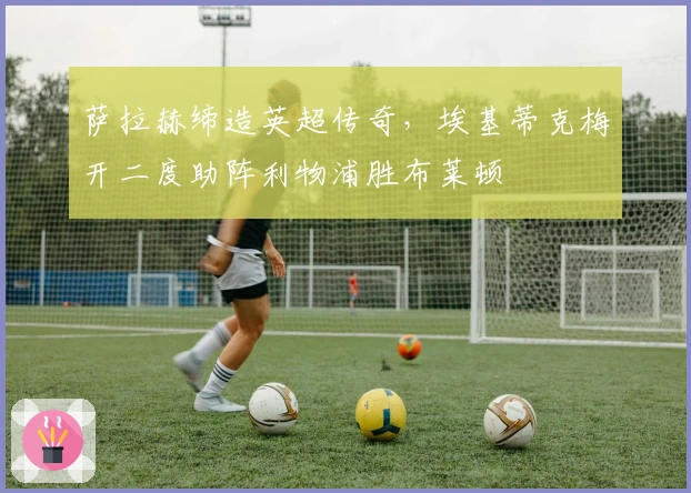 萨拉赫缔造英超传奇，埃基蒂克梅开二度助阵利物浦胜布莱顿